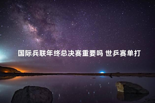 国际兵联年终总决赛重要吗 世乒赛单打冠军奖金